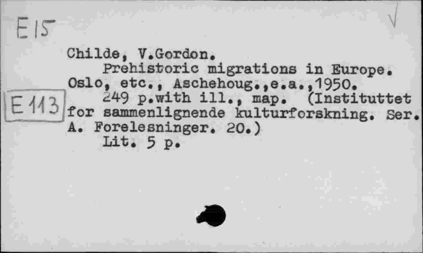 ﻿Eis'	N
Childe, V.Gordon.
Prehistoric migrations in Europe. ____Oslo, etc., Aschehoug.,e.a.,1950.
-	ni 249 p.with ill,, map. (Instituttet
-	- for sammenlignende kulturforskning. Ser.
A. Forelesninger. 20.)
Lit. 5 p.